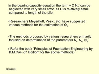 In the bearing capacity equation the term γ D Nγ* can be
   neglected with very small error as D is relatively small
   compared to length of the pile.

  •Researchers Meyerhoff, Vesic, etc have suggested
   various methods for the estimation of Qb


  •The methods proposed by various researchers primarily
   focused on determination of the parameters Nc* Nq* Nγ*

  ( Refer the book “Principles of Foundation Engineering by
   B.M.Das -5th Edition” for the above methods)



04/03/2009
 
