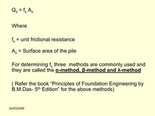 Qs = fs As


 Where

 fs = unit frictional resistance

 As = Surface area of the pile

 For determining fs three methods are commonly used and
 they are called the α-method, β-method and λ-method

 ( Refer the book “Principles of Foundation Engineering by
 B.M.Das- 5th Edition” for the above methods)


04/03/2009
 