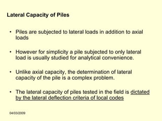 Lateral Capacity of Piles


 • Piles are subjected to lateral loads in addition to axial
   loads

 • However for simplicity a pile subjected to only lateral
   load is usually studied for analytical convenience.

 • Unlike axial capacity, the determination of lateral
   capacity of the pile is a complex problem.

 • The lateral capacity of piles tested in the field is dictated
   by the lateral deflection criteria of local codes

 04/03/2009
 