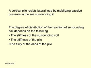 A vertical pile resists lateral load by mobilizing passive
   pressure in the soil surrounding it.



   The degree of distribution of the reaction of surrounding
   soil depends on the following
   • The stiffness of the surrounding soil
   • The stiffness of the pile
   •The fixity of the ends of the pile




04/03/2009
 