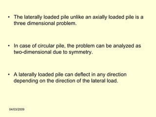 • The laterally loaded pile unlike an axially loaded pile is a
  three dimensional problem.



• In case of circular pile, the problem can be analyzed as
  two-dimensional due to symmetry.



• A laterally loaded pile can deflect in any direction
  depending on the direction of the lateral load.




04/03/2009
 