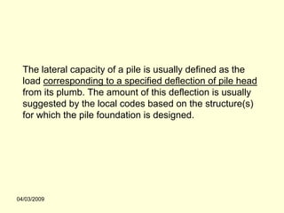 The lateral capacity of a pile is usually defined as the
  load corresponding to a specified deflection of pile head
  from its plumb. The amount of this deflection is usually
  suggested by the local codes based on the structure(s)
  for which the pile foundation is designed.




04/03/2009
 
