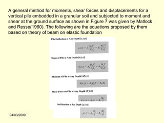 A general method for moments, shear forces and displacements for a
vertical pile embedded in a granular soil and subjected to moment and
shear at the ground surface as shown in Figure 7 was given by Matlock
and Resse(1960). The following are the equations proposed by them
based on theory of beam on elastic foundation




04/03/2009
 