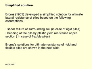Simplified solution

Broms (1965) developed a simplified solution for ultimate
lateral resistance of piles based on the following
assumptions.

• shear failure of surrounding soil (in case of rigid piles)
• bending of the pile by plastic yield resistance of pile
section ( in case of flexible piles)

Broms’s solutions for ultimate resistance of rigid and
flexible piles are shown in the next slide




04/03/2009
 