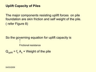Uplift Capacity of Piles

The major components resisting uplift forces on pile
foundation are skin friction and self weight of the pile.
( refer Figure 8)



So the governing equation for uplift capacity is

             Frictional resistance

Quplift = fs As + Weight of the pile



04/03/2009
 