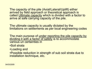 The capacity of the pile (Axial/Lateral/Uplift) either
    arrived by field approach or theoretical approach is
    called Ultimate capacity which is divided with a factor to
    arrive at safe carrying capacity of the pile.

    The ultimate capacity is usually dictated by the
    limitations on settlements as per local engineering codes

    The main purpose of under reporting the pile capacity by
    dividing it with a factor of safety is to accommodate
    various un certainties in
    •Soil strata
    •Loading and
    •Possible reduction in strength of sub soil strata due to
    installation technique, etc.

04/03/2009
 