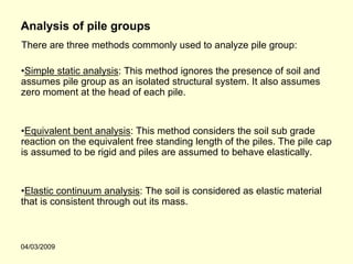 Analysis of pile groups
There are three methods commonly used to analyze pile group:

•Simple static analysis: This method ignores the presence of soil and
assumes pile group as an isolated structural system. It also assumes
zero moment at the head of each pile.


•Equivalent bent analysis: This method considers the soil sub grade
reaction on the equivalent free standing length of the piles. The pile cap
is assumed to be rigid and piles are assumed to behave elastically.


•Elastic continuum analysis: The soil is considered as elastic material
that is consistent through out its mass.



04/03/2009
 