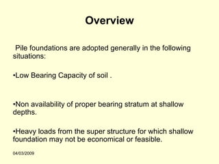 Overview

 Pile foundations are adopted generally in the following
situations:

•Low Bearing Capacity of soil .


•Non availability of proper bearing stratum at shallow
depths.

•Heavy loads from the super structure for which shallow
foundation may not be economical or feasible.
04/03/2009
 