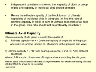 •      independent calculations showing the capacity of block or group
       of pile and capacity of individual piles should be made

•      Relate the ultimate capacity of the block to sum of ultimate
       capacities of individual piles in the group i.e. find the ratio of
       ultimate capacity of block to sum of ultimate capacities of all piles
       in the group. This ratio should not be preferably less than 1


Ultimate Axial Capacity
Ultimate capacity of pile group is usually the smaller of
a)    Ultimate capacity = m x n ( ultimate capacity of single pile in the group)
     where m= no. of rows and n= no. of columns in the group (in plan view)

b) Ultimate capacity = L * B *(unit bearing resistance) + 2*(L+B) *Unit frictional
       resistance
Where L& B are plan dimensions of imaginary block encircling the pile group
Note the above formulae are based on the assumption that the line of action of loading coincides
with the C.G of the group (i.e no moments)
04/03/2009
 