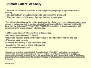 Ultimate Lateral capacity

There are two common problems in the analysis of pile groups subjected to lateral
loading
1.The computation of loads coming on to each pile in the group and
2.The computation of efficiency of group of closely spaced piles.

The ultimate lateral capacity, unlike axial capacity, of pile group cannot be presented as a
simple equation due to the mathematical difficulty in establishing a proper relationship
between the following INTERACTING FACTORS in addition to those associated with
determining the lateral capacity of single pile.

 Stiffness and density of soil in front of the pile cap
 Depth of cap embedment in the soil
 Rotational restraint at the pile head by virtue of its embedment into the pile cap
 Pile group axial capacity
 Stiffness and density of soil around the piles
 Location of Pile cap i.e. above or below soil
 Cyclic and sustained loads

However, an analytical method called Group Equivalent Pile (GEP) method can be used with
considerable accuracy for developing p-u curves for pile cap and piles in the group. In GEP, p-u
curves are obtained by multiplying the ‘p’ values of single pile with a modification factor to account for
interaction effects and summing the modified ‘p’ values of all piles in the group to obtain p-u curves for
the group

04/03/2009
 