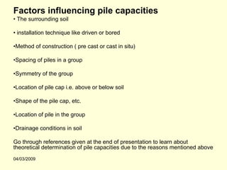 Factors influencing pile capacities
• The surrounding soil

• installation technique like driven or bored

•Method of construction ( pre cast or cast in situ)

•Spacing of piles in a group

•Symmetry of the group

•Location of pile cap i.e. above or below soil

•Shape of the pile cap, etc.

•Location of pile in the group

•Drainage conditions in soil

Go through references given at the end of presentation to learn about
theoretical determination of pile capacities due to the reasons mentioned above
04/03/2009
 