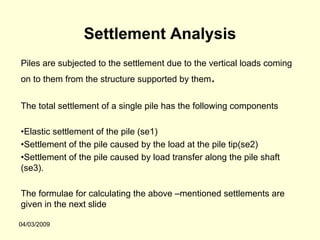 Settlement Analysis
Piles are subjected to the settlement due to the vertical loads coming
on to them from the structure supported by them   .
The total settlement of a single pile has the following components

•Elastic settlement of the pile (se1)
•Settlement of the pile caused by the load at the pile tip(se2)
•Settlement of the pile caused by load transfer along the pile shaft
(se3).

The formulae for calculating the above –mentioned settlements are
given in the next slide

04/03/2009
 