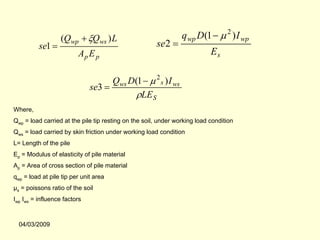 (Qwp + ξQws ) L                               q wp D(1 − µ 2 ) I wp
          se1 =                                       se2 =
                         Ap E p                                            Es

                                    Qws D(1 − µ 2 s ) I ws
                              se3 =
                                          ρLE S
Where,
Qwp = load carried at the pile tip resting on the soil, under working load condition
Qws = load carried by skin friction under working load condition
L= Length of the pile
Ep = Modulus of elasticity of pile material
Ap = Area of cross section of pile material
qwp = load at pile tip per unit area
µs = poissons ratio of the soil
Iwp Iws = influence factors



  04/03/2009
 