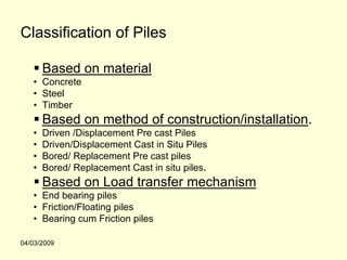 Classification of Piles

       Based on material
   • Concrete
   • Steel
   • Timber
       Based on method of construction/installation.
   •   Driven /Displacement Pre cast Piles
   •   Driven/Displacement Cast in Situ Piles
   •   Bored/ Replacement Pre cast piles
   •   Bored/ Replacement Cast in situ piles.
       Based on Load transfer mechanism
   • End bearing piles
   • Friction/Floating piles
   • Bearing cum Friction piles

04/03/2009
 