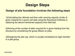 Design Steps
 Design of pile foundation involves the following steps

 1)Calculating the ultimate and then safe carrying capacity of pile of
 given material for a given soil data using the theoretical methods or
 obtaining the above-mentioned capacity from field test.

 2)Arriving at the number of piles required for a given loading from the
 structure by considering the group effects on piles.

 3)Designing the pile cap, which is usually considered as rigid member
 in a pile group.




04/03/2009
 