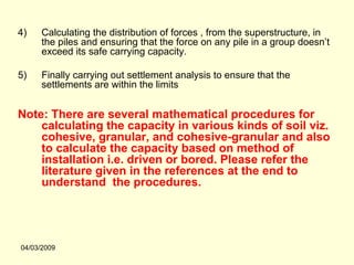 4)    Calculating the distribution of forces , from the superstructure, in
      the piles and ensuring that the force on any pile in a group doesn’t
      exceed its safe carrying capacity.

5)    Finally carrying out settlement analysis to ensure that the
      settlements are within the limits


Note: There are several mathematical procedures for
    calculating the capacity in various kinds of soil viz.
    cohesive, granular, and cohesive-granular and also
    to calculate the capacity based on method of
    installation i.e. driven or bored. Please refer the
    literature given in the references at the end to
    understand the procedures.




04/03/2009
 