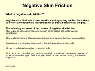 Negative Skin Friction
What is negative skin friction?

Negative skin friction is a downward shear drag acting on the pile surface
due to relative downward movement of soil strata surrounding the pile.

The following are some of the causes of negative skin friction
•Due to pile or pile segment passing through compressible soil stratum which
consolidates

•Due to placement of a fill on compressible soil layer causing the layer to consolidate

•Lowering of ground water table causing the shrinkage of expansive soils.

•Under consolidated natural or compacted soils.

If the pile tip is on a stiff or hard stratum, there will be a relative downward movement of
upper compressible layer of soil w.r.t. pile , due to above causes, causing a downward
drag force.



04/03/2009
 