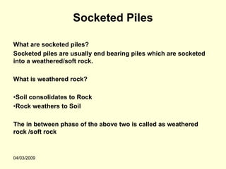 Socketed Piles

What are socketed piles?
Socketed piles are usually end bearing piles which are socketed
into a weathered/soft rock.

What is weathered rock?

•Soil consolidates to Rock
•Rock weathers to Soil

The in between phase of the above two is called as weathered
rock /soft rock



04/03/2009
 