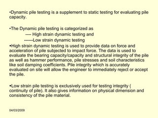 •Dynamic pile testing is a supplement to static testing for evaluating pile
capacity.

•The Dynamic pile testing is categorized as
          ---- High strain dynamic testing and
         ------Low strain dynamic testing
  High strain dynamic testing is used to provide data on force and
acceleration of pile subjected to impact force. The data is used to
evaluate the bearing capacity/capacity and structural integrity of the pile
as well as hammer performance, pile stresses and soil characteristics
like soil damping coefficients. Pile integrity which is accurately
evaluated on site will allow the engineer to immediately reject or accept
the pile.

 Low strain pile testing is exclusively used for testing integrity (
continuity of pile). It also gives information on physical dimension and
consistency of the pile material.


04/03/2009
 