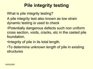 Pile integrity testing
 What is pile integrity testing?
 A pile integrity test also known as low strain
 dynamic testing is used to check
 •Potentially dangerous defects such non uniform
 cross section, voids, cracks, etc in the casted pile
 foundation.
 •Integrity of pile in its total length.
 •To determine unknown length of pile in existing
 structures


04/03/2009
 