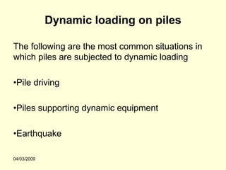 Dynamic loading on piles

The following are the most common situations in
which piles are subjected to dynamic loading

•Pile driving

•Piles supporting dynamic equipment

•Earthquake

04/03/2009
 