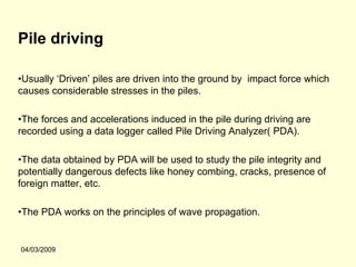 Pile driving

•Usually ‘Driven’ piles are driven into the ground by impact force which
causes considerable stresses in the piles.

•The forces and accelerations induced in the pile during driving are
recorded using a data logger called Pile Driving Analyzer( PDA).

•The data obtained by PDA will be used to study the pile integrity and
potentially dangerous defects like honey combing, cracks, presence of
foreign matter, etc.

•The PDA works on the principles of wave propagation.


04/03/2009
 