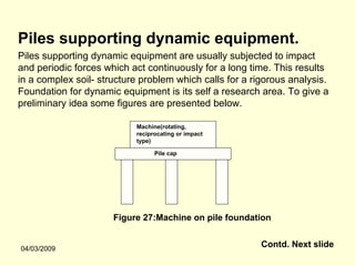 Piles supporting dynamic equipment.
Piles supporting dynamic equipment are usually subjected to impact
and periodic forces which act continuously for a long time. This results
in a complex soil- structure problem which calls for a rigorous analysis.
Foundation for dynamic equipment is its self a research area. To give a
preliminary idea some figures are presented below.

                           Machine(rotating,
                           reciprocating or impact
                           type)

                                 Pile cap




                      Figure 27:Machine on pile foundation


04/03/2009
                                                         Contd. Next slide
 