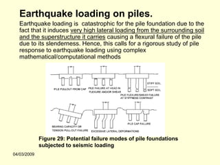 Earthquake loading on piles.
   Earthquake loading is catastrophic for the pile foundation due to the
   fact that it induces very high lateral loading from the surrounding soil
   and the superstructure it carries causing a flexural failure of the pile
   due to its slenderness. Hence, this calls for a rigorous study of pile
   response to earthquake loading using complex
   mathematical/computational methods




             Figure 29: Potential failure modes of pile foundations
             subjected to seismic loading
04/03/2009
 