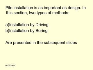Pile installation is as important as design. In
this section, two types of methods:

a)Installation by Driving
b)Installation by Boring

Are presented in the subsequent slides




04/03/2009
 