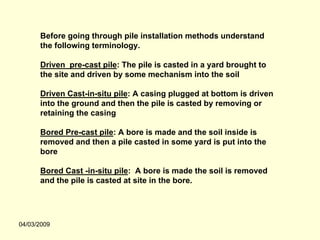 Before going through pile installation methods understand
      the following terminology.

      Driven pre-cast pile: The pile is casted in a yard brought to
      the site and driven by some mechanism into the soil

      Driven Cast-in-situ pile: A casing plugged at bottom is driven
      into the ground and then the pile is casted by removing or
      retaining the casing

      Bored Pre-cast pile: A bore is made and the soil inside is
      removed and then a pile casted in some yard is put into the
      bore

      Bored Cast -in-situ pile: A bore is made the soil is removed
      and the pile is casted at site in the bore.




04/03/2009
 