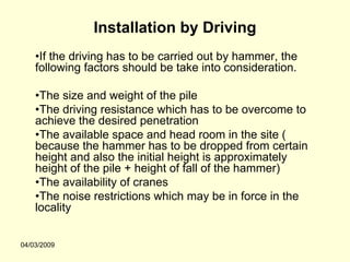 Installation by Driving
    •If the driving has to be carried out by hammer, the
    following factors should be take into consideration.

    •The size and weight of the pile
    •The driving resistance which has to be overcome to
    achieve the desired penetration
    •The available space and head room in the site (
    because the hammer has to be dropped from certain
    height and also the initial height is approximately
    height of the pile + height of fall of the hammer)
    •The availability of cranes
    •The noise restrictions which may be in force in the
    locality


04/03/2009
 