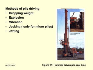 Methods of pile driving
• Dropping weight
• Explosion
• Vibration
• Jacking ( only for micro piles)
• Jetting




04/03/2009               Figure 31: Hammer driven pile-real time
 