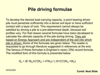Pile driving formulae

To develop the desired load carrying capacity, a point bearing driven
pile must penetrate sufficiently into a dense soil layer or have sufficient
contact with a layer of rock. This requirement cannot always be
satisfied by driving a pile to a pre-determined depth, because soil
profiles vary. For that reason several formulae have been developed to
calculate the ultimate capacity of the pile during driving. They are
based on Energy Approach and are independent of the soil into which
pile is driven. Some of the formulae are given below. The reader is
requested to go through literature suggested in references at the end.
The famous of these formulae is Engineer’s news ( EN) record formula.
The modified form of this formula is presented below

             Qu = (E WR h)*(WR + n2WP) / ( S+C)*(WR +WP)


04/03/2009
                                                            Contd. Next Slide
 