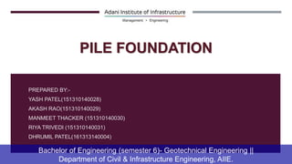 PREPARED BY:-
YASH PATEL(151310140028)
AKASH RAO(151310140029)
MANMEET THACKER (151310140030)
RIYA TRIVEDI (151310140031)
DHRUMIL PATEL(161313140004)
Bachelor of Engineering (semester 6)- Geotechnical Engineering ||
Department of Civil & Infrastructure Engineering, AIIE.
PILE FOUNDATION
 