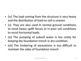 • (iv) The load coming from the structure is very heavy
and the distribution of load on soil is uneven.
• (v) They are also used in normal ground conditions
to resist heavy uplift forces or in poor soil conditions
to resist horizontal loads.
• (vi) The pumping of subsoil water is too costly for
keeping the foundation trench in dry condition.
• (vii) The timbering of excavations is too difficult to
maintain the sides of foundation trench.
Prof. Ashish Makwana 10
 