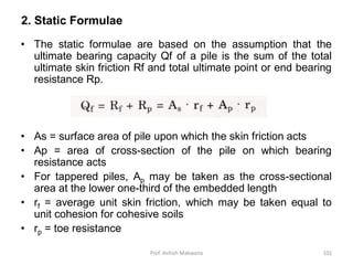 2. Static Formulae
• The static formulae are based on the assumption that the
ultimate bearing capacity Qf of a pile is the sum of the total
ultimate skin friction Rf and total ultimate point or end bearing
resistance Rp.
• As = surface area of pile upon which the skin friction acts
• Ap = area of cross-section of the pile on which bearing
resistance acts
• For tappered piles, Ap may be taken as the cross-sectional
area at the lower one-third of the embedded length
• rf = average unit skin friction, which may be taken equal to
unit cohesion for cohesive soils
• rp = toe resistance
Prof. Ashish Makwana 101
 