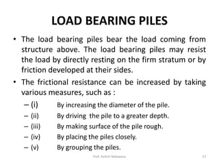 LOAD BEARING PILES
• The load bearing piles bear the load coming from
structure above. The load bearing piles may resist
the load by directly resting on the firm stratum or by
friction developed at their sides.
• The frictional resistance can be increased by taking
various measures, such as :
– (i) By increasing the diameter of the pile.
– (ii) By driving the pile to a greater depth.
– (iii) By making surface of the pile rough.
– (iv) By placing the piles closely.
– (v) By grouping the piles.
Prof. Ashish Makwana 17
 