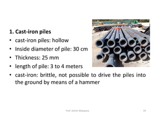 1. Cast-iron piles
• cast-iron piles: hollow
• Inside diameter of pile: 30 cm
• Thickness: 25 mm
• length of pile: 3 to 4 meters
• cast-iron: brittle, not possible to drive the piles into
the ground by means of a hammer
Prof. Ashish Makwana 19
 
