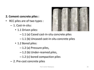 2. Cement concrete piles :
• RCC piles are of two types :
– 1. Cast-in-situ:
• 1.1 Driven piles:
– 1.1 (a) Cased cast-in-situ concrete piles
– 1.1 (b) Uncased cast-in-situ concrete piles
• 1.2 Bored piles:
– 1.2 (a) Pressure piles,
– 1.2 (b) Under-reamed piles,
– 1.2 (c) bored compaction piles
– 2. Pre-cast concrete piles
Prof. Ashish Makwana 20
 