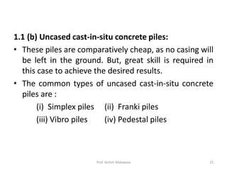 1.1 (b) Uncased cast-in-situ concrete piles:
• These piles are comparatively cheap, as no casing will
be left in the ground. But, great skill is required in
this case to achieve the desired results.
• The common types of uncased cast-in-situ concrete
piles are :
(i) Simplex piles (ii) Franki piles
(iii) Vibro piles (iv) Pedestal piles
Prof. Ashish Makwana 25
 