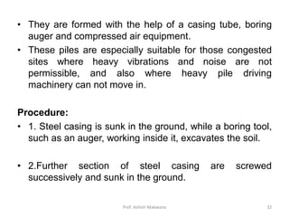 • They are formed with the help of a casing tube, boring
auger and compressed air equipment.
• These piles are especially suitable for those congested
sites where heavy vibrations and noise are not
permissible, and also where heavy pile driving
machinery can not move in.
Procedure:
• 1. Steel casing is sunk in the ground, while a boring tool,
such as an auger, working inside it, excavates the soil.
• 2.Further section of steel casing are screwed
successively and sunk in the ground.
Prof. Ashish Makwana 32
 