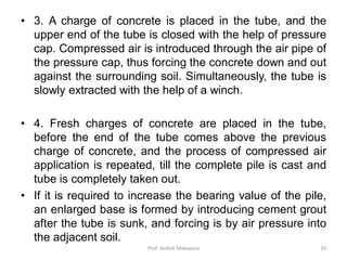• 3. A charge of concrete is placed in the tube, and the
upper end of the tube is closed with the help of pressure
cap. Compressed air is introduced through the air pipe of
the pressure cap, thus forcing the concrete down and out
against the surrounding soil. Simultaneously, the tube is
slowly extracted with the help of a winch.
• 4. Fresh charges of concrete are placed in the tube,
before the end of the tube comes above the previous
charge of concrete, and the process of compressed air
application is repeated, till the complete pile is cast and
tube is completely taken out.
• If it is required to increase the bearing value of the pile,
an enlarged base is formed by introducing cement grout
after the tube is sunk, and forcing is by air pressure into
the adjacent soil.
Prof. Ashish Makwana 33
 