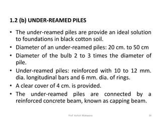 • The under-reamed piles are provide an ideal solution
to foundations in black cotton soil.
• Diameter of an under-reamed piles: 20 cm. to 50 cm
• Diameter of the bulb 2 to 3 times the diameter of
pile.
• Under-reamed piles: reinforced with 10 to 12 mm.
dia. longitudinal bars and 6 mm. dia. of rings.
• A clear cover of 4 cm. is provided.
• The under-reamed piles are connected by a
reinforced concrete beam, known as capping beam.
1.2 (b) UNDER-REAMED PILES
Prof. Ashish Makwana 34
 