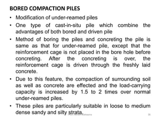 • Modification of under-reamed piles
• One type of cast-in-situ pile which combine the
advantages of both bored and driven pile
• Method of boring the piles and concreting the pile is
same as that for under-reamed pile, except that the
reinforcement cage is not placed in the bore hole before
concreting. After the concreting is over, the
reinforcement cage is driven through the freshly laid
concrete.
• Due to this feature, the compaction of surrounding soil
as well as concrete are effected and the load-carrying
capacity is increased by 1.5 to 2 times over normal
under-reamed piles.
• These piles are particularly suitable in loose to medium
dense sandy and silty strata.
BORED COMPACTION PILES
Prof. Ashish Makwana 38
 