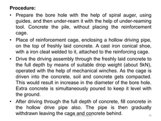 Procedure:
• Prepare the bore hole with the help of spiral auger, using
guides, and then under-ream it with the help of under-reaming
tool. Concrete the pile, without placing the reinforcement
cage.
• Place of reinforcement cage, enclosing a hollow driving pipe,
on the top of freshly laid concrete. A cast iron conical shoe,
with a iron cleat welded to it, attached to the reinforcing cage.
• Drive the driving assembly through the freshly laid concrete to
the full depth by means of suitable drop weight (about 5kN),
operated with the help of mechanical winches. As the cage is
driven into the concrete, soil and concrete gets compacted.
This would result in increase in the diameter of the bore hole.
Extra concrete is simultaneously poured to keep it level with
the ground.
• After driving through the full depth of concrete, fill concrete in
the hollow drive pipe also. The pipe is then gradually
withdrawn leaving the cage and concrete behind.Prof. Ashish Makwana 39
 