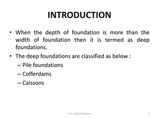 INTRODUCTION
• When the depth of foundation is more than the
width of foundation then it is termed as deep
foundations.
• The deep foundations are classified as below :
– Pile foundations
– Cofferdams
– Caissons
Prof. Ashish Makwana 4
 