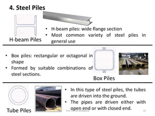 4. Steel Piles
H-beam Piles
Box Piles
Tube Piles
• H-beam piles: wide flange section
• Most common variety of steel piles in
general use
• Box piles: rectangular or octagonal in
shape
• Formed by suitable combinations of
steel sections.
• In this type of steel piles, the tubes
are driven into the ground.
• The pipes are driven either with
open end or with closed end.Prof. Ashish Makwana 42
 