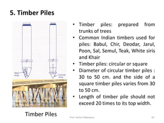 5. Timber Piles
Timber Piles
• Timber piles: prepared from
trunks of trees
• Common Indian timbers used for
piles: Babul, Chir, Deodar, Jarul,
Poon, Sal, Semul, Teak, White siris
and Khair
• Timber piles: circular or square
• Diameter of circular timber piles :
30 to 50 cm. and the side of a
square timber piles varies from 30
to 50 cm.
• Length of timber pile should not
exceed 20 times to its top width.
Prof. Ashish Makwana 43
 