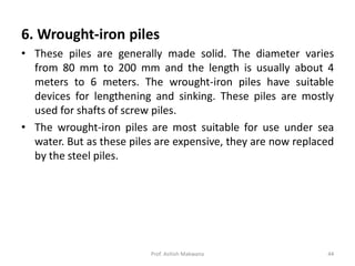 6. Wrought-iron piles
• These piles are generally made solid. The diameter varies
from 80 mm to 200 mm and the length is usually about 4
meters to 6 meters. The wrought-iron piles have suitable
devices for lengthening and sinking. These piles are mostly
used for shafts of screw piles.
• The wrought-iron piles are most suitable for use under sea
water. But as these piles are expensive, they are now replaced
by the steel piles.
Prof. Ashish Makwana 44
 