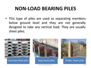 • This type of piles are used as separating members
below ground level and they are not generally
designed to take any vertical load. They are usually
sheet piles.
NON-LOAD BEARING PILES
Concrete sheet piles Steel sheet piles Timber sheet piles
Prof. Ashish Makwana 46
 